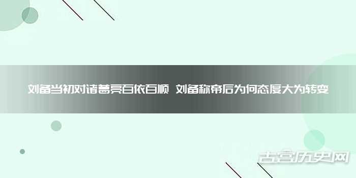 刘备当初对诸葛亮百依百顺 刘备称帝后为何态度大为转变